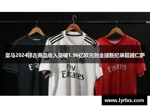 皇马2024球衣商品收入突破1.96亿欧元创全球新纪录超越仁萨